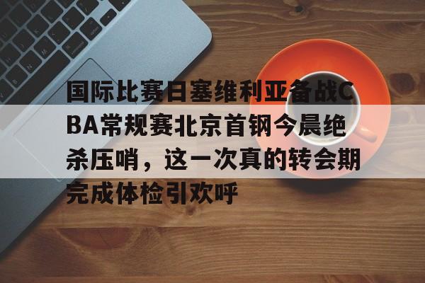 关于国际比赛日塞维利亚备战CBA常规赛北京首钢今晨绝杀压哨，这一次真的转会期完成体检引欢呼的信息